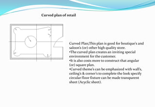 Curved plan of retail
Curved Plan:This plan is good for boutique's and
saloon’s (or) other high quality store.
•The curved plan creates an inviting special
environment for the customer.
•It is also costs more to construct that angular
(or) square plan.
•Curved theme’s can be emphasized with wall’s,
ceiling’s & corner’s to complete the look specify
circular floor fixture can be made transparent
sheet (Acyclic sheet).
 