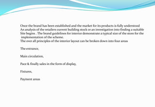 Once the brand has been established and the market for its products is fully understood
An analysis of the retailers current building stock or an investigation into finding a suitable
Site begins . The brand guidelines for interior demonstrate a typical size of the store for the
implementation of the scheme.
The over all principles of the interior layout can be broken down into four areas
The entrance,
Main circulation,
Pace & finally sales in the form of display,
Fixtures,
Payment areas
 