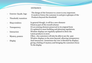- Exterior: façade, logo
- Threshold, transition
- Shop windows
- Transparency
- Interaction
- Mystery, posters
- Display
In general though, it will be a new element-
Fitted as part of the overall scheme-
Or an existing element preserved in its original form
Or updated to meet building and planning regulations.
Window displays are regularly updated to show the
Latest products in store.
Often , the customers will also be able to see the past
Window displays to the store beyond, allowing transparency
And interaction. Sometimes the view is blocked by displays,
giving a feeling of mystery and bringing the customers focus
To the display
The design of the Entrance to a store is very important.
It needs to Entice the customer in and give a glimpse of the
Products beyond the threshold
ENTRANCE:
 