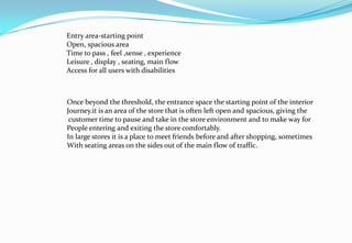 Entry area-starting point
Open, spacious area
Time to pass , feel ,sense , experience
Leisure , display , seating, main flow
Access for all users with disabilities
Once beyond the threshold, the entrance space the starting point of the interior
Journey.it is an area of the store that is often left open and spacious, giving the
customer time to pause and take in the store environment and to make way for
People entering and exiting the store comfortably.
In large stores it is a place to meet friends before and after shopping, sometimes
With seating areas on the sides out of the main flow of traffic.
 