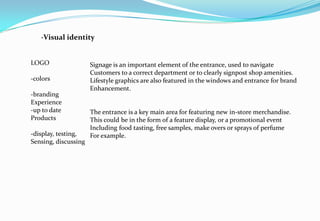 -Visual identity
LOGO
-colors
-branding
Experience
-up to date
Products
-display, testing,
Sensing, discussing
Signage is an important element of the entrance, used to navigate
Customers to a correct department or to clearly signpost shop amenities.
Lifestyle graphics are also featured in the windows and entrance for brand
Enhancement.
The entrance is a key main area for featuring new in-store merchandise.
This could be in the form of a feature display, or a promotional event
Including food tasting, free samples, make overs or sprays of perfume
For example.
 