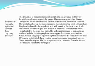 -horizontally
-vertically
-spine-lead
-circular
-loop
- zig - zag
-free flow
The principles of circulation are quite simple and are governed by the ways
In which people move around the spaces. There are many ways that this can
happen but each is based around a handful of solutions . circulation can work
Horizontally , allowing the customer access through the shop front, with product
Displayed either side of the walkway and with an exit at the back: or vertically
With merchandise displayed over more than one floor . this scheme is more
complicated In the sense that stairs, lifts and escalators need to be negotiated
And methods for enticing people on to the upper floors must be considered
Circulation on a zig-zag or figure-of-eight fashion across the store allows for point
Of interest to be included and create a longer journey and a variety of ways to
Travel around the space. The circular pattern takes customers from the front to
the back and then to the front again.
 