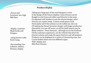 -fixture and
Furniture: low, high
Mid floor
-display: customer
Made hooks and
Hangers
-using interior walls,
Fixed, hang,
-free standing: low
Cabinets, shelves,
Drawers, display
Product display
Taking up a large part of the retail designer’s remit
Is the design of the fixture displays. Some fixtures can be
Bought in a kit form and either used directly in this state,
Or adjusted with finishes to suit the interior design; other
Fixtures are custom made. Custom made pieces work
Particularly well if the scheme is to be rolled out; the cost
Of making the fixture becomes cheaper with larger production
Quantities. For one-off stores, an off the shelf system may be
Better solution. These elements , although not at the forefront
Of the customers experience, are the vehicles that drive the
Interior scheme and make the space function and sell products
Products can be displayed in a variety of interesting ways, but
Can be broken down into two different types:
Wall- display and
Mid-floor-fixtures.
 
