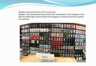 Display areas are the heart of the retail store.
Display is the mechanism that presents the merchandise to the shoppers in its
Best favorable light and that allows the shopper to evaluate and select product
For purchase
 