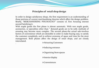 Principles of retail shop design
In order to design satisfactory shops, the first requirement is an understanding of
those portions of current merchandising theories which affect the design problem.
Briefly, “MERCHANDISING PSYCHOLOGY” consists of, first Arousing interest
second Satisfying it.
With staple goods the first phase is almost automatic. With non staple goods,
accessories, or specialties other than ” demand goods are to be sold, methods of
arousing may become more complex. The second phase-the actual sale-involves
factors of convenience which are desirable in order to make buying easy, to satisfy
the customer completely, and to achieve economy of space and time for the store
management. Both phases affect the design of retail shops, and are closely
interrelated.
. Attracting Customers
Inducing entrance
Organizing Store spaces
Interior display
Conveniences
 