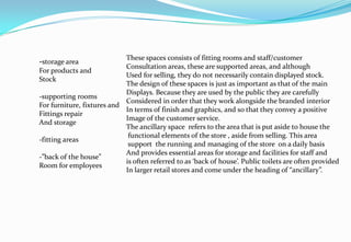 -storage area
For products and
Stock
-supporting rooms
For furniture, fixtures and
Fittings repair
And storage
-fitting areas
-”back of the house”
Room for employees
These spaces consists of fitting rooms and staff/customer
Consultation areas, these are supported areas, and although
Used for selling, they do not necessarily contain displayed stock.
The design of these spaces is just as important as that of the main
Displays. Because they are used by the public they are carefully
Considered in order that they work alongside the branded interior
In terms of finish and graphics, and so that they convey a positive
Image of the customer service.
The ancillary space refers to the area that is put aside to house the
functional elements of the store , aside from selling. This area
support the running and managing of the store on a daily basis
And provides essential areas for storage and facilities for staff and
is often referred to as ‘back of house’. Public toilets are often provided
In larger retail stores and come under the heading of “ancillary”.
 