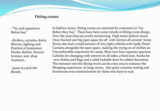 Fitting rooms
-”Try and experience
Before buy”
-dividers, curtains, doors,
Mirrors, lighting and
Position of luminaires
Hooks, shelves, fixtures
Screens, seat, shop
Assistant…
-space to catch the
Breath,
In fashion stores, fitting rooms are essential for customers to “try
Before they buy". There have been some trends in fitting room design
Over the years that are worth mentioning. High street fashion stores
Once favored one big open space for all with mirrors all around. Some
Stores also had a small amount of very tight cubicles with badly fitted
Curtains alongside the open space, making the trying on of clothes an
Uncomfortable experience for many. Most now have separate spacious
Cubicles for changing with mirrors on all sides, a fixed seat, hooks for
own clothes and bags and a solid lockable door for added discretion.
The entrance into the fitting room can be a key area to enhance the
Shopping experience. In large stores, this space contains seating and
Sometimes even entertainment for those who have to wait.
 