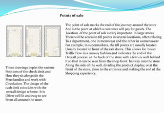Points of sale
These drawings depict the various
Positions of the check desk and
How they sit alongside the
Merchandise and work with
Circulation. The design of the
cash desk coincides with the
overall design scheme. It is
Often well lit and easy to see
From all around the store.
The point of sale marks the end of the journey around the store
And is the point at which a customer will pay for goods. The
location of the point of sale is very important. In large stores
There will be access to till points in several locations, often relating
To a department, one in menswear and the other in womenswear
For example, in supermarkets, the till points are usually located
Usually located in front of the exit doors. This allows for heavy
Traffic flow in a runway fashion and indicates the end of the
Overall process: at the back of the store with a feature wall behind
It so that it can be seen from the shop front: hallway into the store
Along the side of the wall, dividing the product display; or at the
Front of the store, close to the entrance and making the end of the
Shopping experience.
 