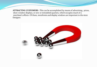ATTRACTING CUSTOMERS : This can be accomplished by means of advertising, prices,
show-window displays, or new or remodeled quarters, which occupies much of a
merchant’s efforts. Of these, storefronts and display windows are important to the store
Designer.
 