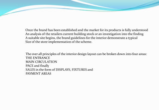 Once the brand has been established and the market for its products is fully understood
An analysis of the retailers current building stock or an investigation into the finding
A suitable site begins, the brand guidelines for the interior demonstrate a typical
Size of the store implementation of the scheme.
The over all principles of the interior design layout can be broken down into four areas:
THE ENTRANCE
MAIN CIRCULATION
PACE and finally
SALES in the form of DISPLAYS, FIXTURES and
PAYMENT AREAS
 