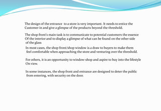 The design of the entrance to a store is very important. It needs to entice the
Customer in and give a glimpse of the products beyond the threshold.
The shop front's main task is to communicate to potential customers the essence
Of the interior and to display a glimpse of what can be found on the other side
of the glass
In most cases, the shop front/shop window is a draw to buyers to make them
feel comfortable when approaching the store and venturing over the threshold.
For others, it is an opportunity to window-shop and aspire to buy into the lifestyle
On view.
In some instances, the shop front and entrance are designed to deter the public
from entering, with security on the door.
 