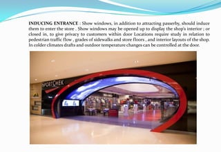 INDUCING ENTRANCE : Show windows, in addition to attracting passerby, should induce
them to enter the store . Show windows may be opened up to display the shop’s interior ; or
closed in, to give privacy to customers within door Locations require study in relation to
pedestrian traffic flow , grades of sidewalks and store floors , and interior layouts of the shop.
In colder climates drafts and outdoor temperature changes can be controlled at the door.
 