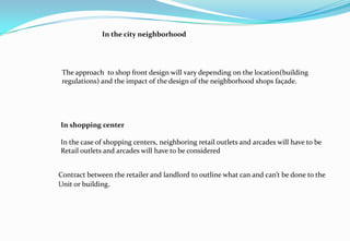 In the city neighborhood
The approach to shop front design will vary depending on the location(building
regulations) and the impact of the design of the neighborhood shops façade.
In shopping center
In the case of shopping centers, neighboring retail outlets and arcades will have to be
Retail outlets and arcades will have to be considered
Contract between the retailer and landlord to outline what can and can’t be done to the
Unit or building.
 