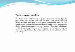 The contemporary shop front
The design of the contemporary shop front focuses on allowing light and
visual access right into the store from the street. The look is clean, with
glazing reaching from floor to fascia panel, or sometimes with the fascia
situated inside the glass, sat in a brushed stainless steel frame. Sometimes the
glazing is frameless around the internal elements. The signage is influenced
by the brand, using contemporary fonts and ways of representing text.
Illuminated sign boxes are the normal application in contrast to a traditional
painted sign
 
