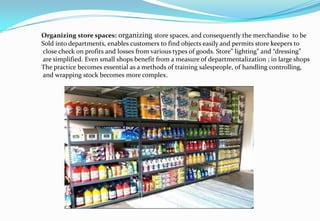 Organizing store spaces: organizing store spaces, and consequently the merchandise to be
Sold into departments, enables customers to find objects easily and permits store keepers to
close check on profits and losses from various types of goods. Store” lighting” and “dressing”
are simplified. Even small shops benefit from a measure of departmentalization ; in large shops
The practice becomes essential as a methods of training salespeople, of handling controlling,
and wrapping stock becomes more complex.
 
