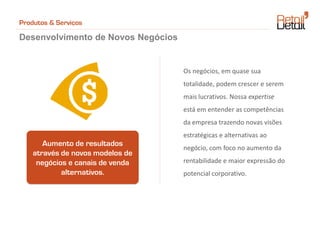 Produtos & Serviços

Desenvolvimento de Novos Negócios


                                    Os negócios, em quase sua
                                    totalidade, podem crescer e serem
                                    mais lucrativos. Nossa expertise
                                    está em entender as competências
                                    da empresa trazendo novas visões
                                    estratégicas e alternativas ao
       Aumento de resultados
                                    negócio, com foco no aumento da
    através de novos modelos de
     negócios e canais de venda     rentabilidade e maior expressão do
            alternativos.           potencial corporativo.
 