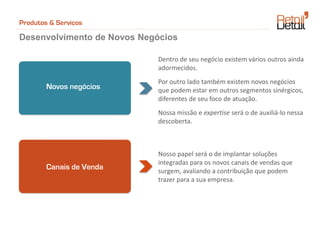 Produtos & Serviços

Desenvolvimento de Novos Negócios

                            Dentro de seu negócio existem vários outros ainda
                            adormecidos.
                            Por outro lado também existem novos negócios
        Novos negócios      que podem estar em outros segmentos sinérgicos,
                            diferentes de seu foco de atuação.
                            Nossa missão e expertise será o de auxiliá-lo nessa
                            descoberta.



                            Nosso papel será o de implantar soluções
                            integradas para os novos canais de vendas que
        Canais de Venda     surgem, avaliando a contribuição que podem
                            trazer para a sua empresa.
 