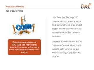 Produtos & Serviços

Web-Business

                                      O futuro de todos os negócios
                                      converge, de certa maneira, para a
                                      WEB. Inevitavelmente o seu próprio
                                      negócio dependerá deste canal, seja
                                      na área institucional ou comercial
                                      (Business).

      Soluções integradas para:       O segredo do Web-Business está no
      B2C, B2B, site institucional,   “inaparente”, no que há por traz de
   desenvolvimento de aplicativos e
   novas soluções adaptadas ao seu    cada site ou ferramenta, e o que
               negócio.               podemos conseguir através destas
                                      soluções.
 
