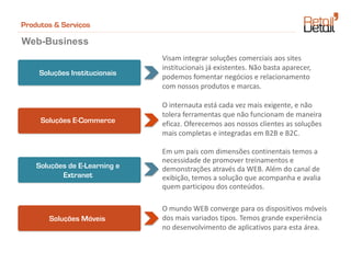 Produtos & Serviços

Web-Business
                               Visam integrar soluções comerciais aos sites
                               institucionais já existentes. Não basta aparecer,
     Soluções Institucionais   podemos fomentar negócios e relacionamento
                               com nossos produtos e marcas.

                               O internauta está cada vez mais exigente, e não
                               tolera ferramentas que não funcionam de maneira
     Soluções E-Commerce       eficaz. Oferecemos aos nossos clientes as soluções
                               mais completas e integradas em B2B e B2C.

                               Em um país com dimensões continentais temos a
                               necessidade de promover treinamentos e
    Soluções de E-Learning e   demonstrações através da WEB. Além do canal de
           Extranet            exibição, temos a solução que acompanha e avalia
                               quem participou dos conteúdos.

                               O mundo WEB converge para os dispositivos móveis
       Soluções Móveis         dos mais variados tipos. Temos grande experiência
                               no desenvolvimento de aplicativos para esta área.
 