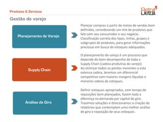 Produtos & Serviços

Gestão de varejo
                             Planejar compras à partir de metas de vendas bem
                             definidas, considerando um mix de produtos que
                             fale com seu consumidor e seu negócio.
    Planejamento de Varejo
                             Classificação correta dos tipos, linhas, grupos e
                             subgrupos de produtos, para gerar informações
                             preciosas em busca de estoques adequados.

                             O planejamento de varejo é um processo que
                             depende do bom desempenho de toda a
                             Supply Chain (cadeia produtiva do varejo).
                             Ao otimizar todos os pontos inerentes a esta
          Supply Chain
                             extensa cadeia, teremos um diferencial
                             competitivo com maiores margens líquidas e
                             menores sobras de estoques.

                             Definir estoques apropriados, com tempo de
                             reposições bem planejados, fazem toda a
                             diferença na demanda por capital de giro.
         Análise de Giro     Trazemos soluções e direcionamos a criação de
                             relatórios que contemplam uma melhor análise
                             de giro e reposição de seus estoques.
 