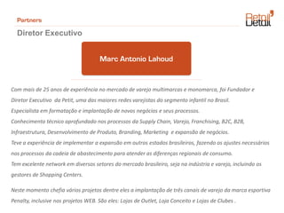 Partners

  Diretor Executivo


                                      Marc Antonio Lahoud


Com mais de 25 anos de experiência no mercado de varejo multimarcas e monomarca, foi Fundador e
Diretor Executivo da Petit, uma das maiores redes varejistas do segmento infantil no Brasil.
Especialista em formatação e implantação de novos negócios e seus processos.
Conhecimento técnico aprofundado nos processos da Supply Chain, Varejo, Franchising, B2C, B2B,
Infraestrutura, Desenvolvimento de Produto, Branding, Marketing e expansão de negócios.
Teve a experiência de implementar a expansão em outros estados brasileiros, fazendo os ajustes necessários
nos processos da cadeia de abastecimento para atender as diferenças regionais de consumo.
Tem excelente network em diversos setores do mercado brasileiro, seja na indústria e varejo, incluindo os
gestores de Shopping Centers.

Neste momento chefia vários projetos dentre eles a implantação de três canais de varejo da marca esportiva
Penalty, inclusive nos projetos WEB. São eles: Lojas de Outlet, Loja Conceito e Lojas de Clubes .
 