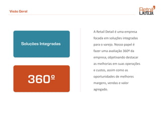 Visão Geral




                             A Retail Detail é uma empresa
                             focada em soluções integradas
       Soluções Integradas   para o varejo. Nosso papel é
                             fazer uma avaliação 360º da
                             empresa, objetivando destacar
                             as melhorias em suas operações
                             e custos, assim como as


              360º           oportunidades de melhores
                             margens, vendas e valor
                             agregado.
 