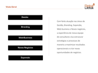 Visão Geral



                 Gestão
                               Com forte atuação nas áreas de
                               Gestão, Branding, Expansão,
                 Branding
                               Web-business e Novos negócios,
                               a experiência de nossa equipe

              Web-Business     de consultores visa estruturar
                               estratégias e processos de
                               maneira a maximizar resultados
              Novos Negócios   operacionais e criar novas
                               oportunidades de negócios.

                Expansão
 