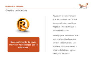 Produtos & Serviços

Gestão de Marcas

                                    Poucas empresas entendem
                                    qual é o poder de uma marca
                                    bem constituída e os ótimos
                                    negócios e resultados que a
                                    mesma pode trazer.

                                    Nosso papel é demonstrar este
                                    potencial, auxiliando nossos
     Desenvolvimento de novas       clientes a desenvolver a sua
    marcas e revitalização das já
                                    marca de uma maneira única,
            existentes.
                                    integrando todos os pontos
                                    vitais para o sucesso.
 