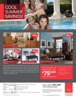 Escape the summer heat with CORT’s Cool Summer Savings. Now
through July, when you purchase one set of furniture you will get
$75.00 off your second set of equal or lesser value! As always, you
will continue to enjoy great savings of up to 70% off of new retail
prices on a complete range of quality pre-leased furnishings from
CORT Furniture Clearance.
$
429.99
FROM
$
399.99
FROM
$
299.99
FROM
$
139.99
FROM
5-pc Dining Sets
4-pc Bedroom Sets
3-pc Occasional Sets Sofa and Chair Sets
COOL
SUMMER
SAVINGS!
BUY ONE SET OF
FURNITURE, GET
Furniture set of equal or lesser value.
Expires 7/31/2013.
Coupon cannot be combined with
other offers or specials.
Not valid with Apartment To Go
or Instant Home. Not valid on
new merchandise.
*
$
75OFF
YOUR SECOND SET!*
Rental Showroom & Clearance Center
8600 Sancus Boulevard
Columbus, OH 43240
614.985.7368
Hours: Mon-Fri 9-6, Sat 10-5, Sunday Closed
8600 SANCUS BLVD.
COLUMBUS, OH 43240
SANCUSBLVD.
POLARIS PKWY
LAZELLE RD.
CORT
270
71
© 2013 CORT. A Berkshire Hathaway Company.
Save up to 70% OFF
new retail prices!
Actual merchandise may vary by store. Furniture
was previously rented by corporate executives,
home stagers and model apartments. Offer valid
on select items only.
Visit us at cortclearancefurniture.com
 