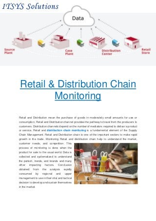 Retail & Distribution Chain
Monitoring
Retail and Distribution mean the purchase of goods in moderately small amounts for use or
consumption. Retail and Distribution channel provides the pathway to travel from the producers to
customers. Distribution channels depend on the number of mediators required to deliver a product
or service. Retail and distribution chain monitoring is a fundamental element of the Supply
Chain Management. Retail and Distribution chain is one of the important sectors to make rapid
growth in the trade. Monitoring Retail and distribution chain help to understand the market,
customer needs, and competition. This
process of monitoring is done when the
product for sale to the usual world. Data is
collected and systematized to understand
the pattern, trends, and brands and many
other impacting factors. Conclusion
obtained from the analysis rapidly
consumed by regional and upper
management to use in their vital and tactical
decision to develop and sustain themselves
in the market.
 