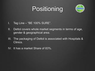 Positioning
I. Tag Line – “BE 100% SURE”.
II. Dettol covers whole market segments in terms of age,
gender & geographical area.
III. The packaging of Dettol is associated with Hospitals &
Clinics.
IV. It has a market Share of 83%.
 