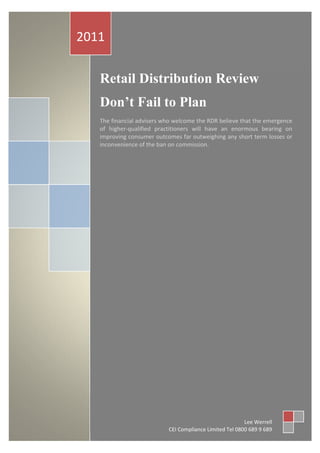 2011

   Retail Distribution Review
   Don’t Fail to Plan
   The financial advisers who welcome the RDR believe that the emergence
   of higher-qualified practitioners will have an enormous bearing on
   improving consumer outcomes far outweighing any short term losses or
   inconvenience of the ban on commission.




                                                         Lee Werrell
                           CEI Compliance Limited Tel 0800 689 9 689
 