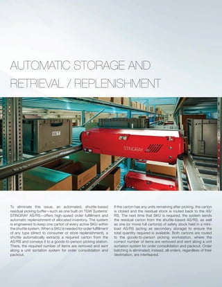 AUTOMATIC STORAGE AND
RETRIEVAL / REPLENISHMENT
To eliminate this issue, an automated, shuttle-based
residual picking buffer—such as one built on TGW Systems’
STINGRAY AS/RS—offers high-speed order fulﬁllment and
automatic replenishment of allocated inventory. The system
is engineered to keep one carton of every active SKU within
the shuttle system. When a SKU is needed for order fulﬁllment
of any type (direct to consumer or store replenishment), a
shuttle automatically extracts a required carton from the
AS/RS and conveys it to a goods-to-person picking station.
There, the required number of items are removed and sent
along a unit sortation system for order consolidation and
packout.
If the carton has any units remaining after picking, the carton
is closed and the residual stock is routed back to the AS/
RS. The next time that SKU is required, the system sends
the residual carton from the shuttle-based AS/RS, as well
as one (or more) full carton(s) of safety stock held in a mini-
load AS/RS (acting as secondary storage) to ensure the
total quantity required is available. Both cartons are routed
to the goods-to-person picking workstation, where the
correct number of items are removed and sent along a unit
sortation system for order consolidation and packout. Order
batching is eliminated; instead, all orders, regardless of their
destination, are interleaved.
 