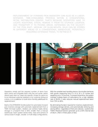 REPLENISHMENT OF FORWARD PICK INVENTORY CAN ALSO BE A LABOR-
INTENSIVE, TIME-CONSUMING PROCESS WITHIN A CONVENTIONAL
RETAIL DISTRIBUTION CENTER. THAT’S BECAUSE OPERATORS HAVE TO
LOCATE ADDITIONAL STOCK, REMOVE IT FROM ITS STORAGE LOCATION,
AND TRANSPORT IT TO PICKING AREAS. DEPENDING ON THE VELOCITY
OF THE ITEM (FAST-, MEDIUM- OR SLOW-MOVER), SKUS CAN BE STORED
IN DIFFERENT AREAS OF A CONVENTIONAL WAREHOUSE, POTENTIALLY
REQUIRING EXTENSIVE TRAVEL TO RETRIEVE IT.
Operators simply pull the required number of items from
each carton and singulate them onto the unit sorter, which
diverts each item (or case) into speciﬁc chutes for pack-out
to an individual customer address or for customer pickup at
a store, or to a palletizer to build store-friendly palletloads for
replenishment.
Built on the STINGRAY shuttle system for automated, forward
pick inventory storage with automatic replenishment from a
TGW mini-load system, retailers can achieve highly dense
storage in a footprint that is 80% smaller than a manual
warehouse. Each system stores totes, trays and cartons of
various sizes in single-, double- or multi-deep conﬁgurations.
With the variable load-handling device, the shuttle interfaces
with goods measuring from 6 x 8 to 35 x 31 inches and
weighing up to 110 pounds. To prevent downtime, the system
includes multiple layers of redundancy for a high reliability
rate of 99.8%. It also reduces manual replenishment labor
from 70% to 90%.
By eliminating the labor required for inventory replenishment,
increasing storage density, and automatically retrieving and
storing SKUs—regardless of their pick velocity—systems like
TGW’s Residual Solution generate up to a 30% internal rate
of return, often in three years or less.
 