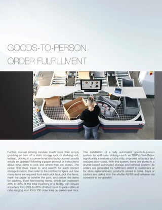 GOODS-TO-PERSON
ORDER FULFILLMENT
Further, manual picking involves much more than simply
grabbing an item off a static storage rack or shelving unit.
Instead, picking in a conventional distribution center usually
entails an operator following a paper printout of instructions
about what items to pick and where they are stored. The
picker ﬁrst must travel to and search for each correct
storage location, then refer to the printout to ﬁgure out how
many items are required from each pick face, pick the items,
mark the paper to conﬁrm the pick, and deliver the items
for packing. Even fast-moving items, which can represent
20% to 30% of the total inventory of a facility, can require
anywhere from 70% to 80% of labor hours to pick—often at
rates ranging from 45 to 100 order lines per person per hour.
The installation of a fully automated goods-to-person
system for split-case picking—such as TGW’s FlashPick—
signiﬁcantly increases productivity, improves accuracy and
reduces labor costs. With this system, items are stored in a
shuttle-based automated storage and retrieval system. As
orders are generated for fulﬁllment direct to customers or
for store replenishment, products stored in totes, trays or
cartons are pulled from the shuttle AS/RS and delivered via
conveyor to an operator.
 
