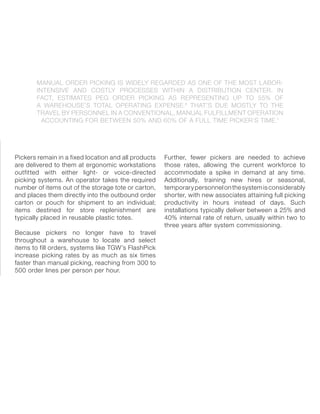 MANUAL ORDER PICKING IS WIDELY REGARDED AS ONE OF THE MOST LABOR-
INTENSIVE AND COSTLY PROCESSES WITHIN A DISTRIBUTION CENTER. IN
FACT, ESTIMATES PEG ORDER PICKING AS REPRESENTING UP TO 55% OF
A WAREHOUSE’S TOTAL OPERATING EXPENSE.6
THAT’S DUE MOSTLY TO THE
TRAVEL BY PERSONNEL IN A CONVENTIONAL, MANUAL FULFILLMENT OPERATION
ACCOUNTING FOR BETWEEN 50% AND 60% OF A FULL TIME PICKER’S TIME.7
Pickers remain in a fixed location and all products
are delivered to them at ergonomic workstations
outfitted with either light- or voice-directed
picking systems. An operator takes the required
number of items out of the storage tote or carton,
and places them directly into the outbound order
carton or pouch for shipment to an individual;
items destined for store replenishment are
typically placed in reusable plastic totes.
Because pickers no longer have to travel
throughout a warehouse to locate and select
items to fill orders, systems like TGW’s FlashPick
increase picking rates by as much as six times
faster than manual picking, reaching from 300 to
500 order lines per person per hour.
Further, fewer pickers are needed to achieve
those rates, allowing the current workforce to
accommodate a spike in demand at any time.
Additionally, training new hires or seasonal,
temporarypersonnelonthesystemisconsiderably
shorter, with new associates attaining full picking
productivity in hours instead of days. Such
installations typically deliver between a 25% and
40% internal rate of return, usually within two to
three years after system commissioning.
 