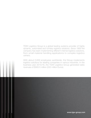 www.tgw-group.com
TGW Logistics Group is a global leading systems provider of highly
dynamic, automated and turnkey logistics solutions. Since 1969 the
company has been implementing different internal logistics solutions,
from small material handling applications to complex logistics
centers.
With about 2,600 employees worldwide, the Group implements
logistics solutions for leading companies in various industries. In the
business year 2015/16, the TGW Logistics Group generated sales
revenues of $563.5 million (532 million Euros).
 