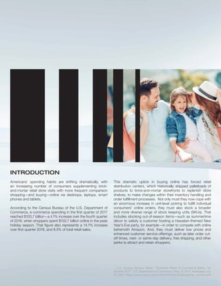 INTRODUCTION
Americans’ spending habits are shifting dramatically, with
an increasing number of consumers supplementing brick-
and-mortar retail store visits with more frequent comparison
shopping—and buying—online via desktops, laptops, smart
phones and tablets.
According to the Census Bureau of the U.S. Department of
Commerce, e-commerce spending in the ﬁrst quarter of 2017
reached $105.7 billion—a 4.1% increase over the fourth quarter
of 2016, when shoppers spent $102.7 billion online in the peak
holiday season. That ﬁgure also represents a 14.7% increase
over ﬁrst quarter 2016, and 8.5% of total retail sales.
This dramatic uptick in buying online has forced retail
distribution centers, which historically shipped palletloads of
products to brick-and-mortar storefronts to replenish store
shelves, to make changes within their inventory handling and
order fulﬁllment processes. Not only must they now cope with
an enormous increase in unit-level picking to fulﬁll individual
consumers’ online orders, they must also stock a broader
and more diverse range of stock keeping units (SKUs). That
includes stocking out-of-season items—such as summertime
décor to satisfy a customer hosting a Hawaiian-themed New
Year’s Eve party, for example—in order to compete with online
behemoth Amazon. And, they must deliver low prices and
enhanced customer service offerings, such as later order cut-
off times, next- or same-day delivery, free shipping, and other
perks to attract and retain shoppers.
  ¡ ¢ £ ¢ ¤ ¥ ¦ § ¨ § © ¨  ¥  ¨  ¥  § ¢   ¨    ¥     ¥    !  ¤ # $ $ ¥  % ¥ £   ¥ §  ' § 
 ¨    ¥  ( ) ' 0 ¢ 1 ¡ ¢ £ ¢ 2 ¥ 3    $ ¥ ¦  # 4 ¤ # $ $ ¥  % ¥ ¢ 5   ' 6  ( ) ' 0 ¢ 7 % % ¥ § § ¥ 8 9 ¨  
' )  ( ) ' 0 ¢ @   3 § A B B    ¢ % ¥ ¦ § ¨ § ¢ C # D B  ¥    B $   § B    B 8    B 3 8 4 B ¥ % E % ¨   ¥ ¦  ¢ 3 8 4
 