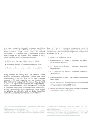 And they’re not alone. Research conducted by Deloitte
Consulting for the 2017 MHI Annual Industry Report,
“Next-Generation Supply Chains: Digital, On-Demand
and Always-On,” identified three top challenges faced by
manufacturing and supply chain industry leaders, including
those in e-commerce and omni-channel retail:
Hiring and retaining a skilled workforce (63%)
Customer demand for faster response time (55%)
Customer demand for lower delivered costs (53%)
Many retailers are reeling from the pressure. Sears
Holdings, for example, announced 43 Sears and Kmart
store closings in July 2017. That brought their total store
closures to 267 for the calendar year, and reducing their
total footprint to roughly half the number they operated
in 2012.3
In explaining the closures in a corporate blog,
Sears’ Chairman and CEO Eddie Lampert wrote, “Changes
in consumer behavior are driving our vision and actions,
and we continue to transform our business model so that
our physical store footprint and our digital capabilities
match the needs and preferences of our members.”4
Sears isn’t the only merchant struggling to make the
transition to the new world of omni-channel retail; multiple
retailers have announced store closings and/or bankruptcies
in the first half of 2017:
J.C. Penney closed 138 stores
Gymboree ﬁlled for Chapter 11 bankruptcy and stated
plans to close 450 stores
H.H. Gregg ﬁled for Chapter 11 bankruptcy and closed
all 220 stores
H.H. Gregg ﬁled for Chapter 11 bankruptcy and closed
all 220 stores
MC Sports ﬁled for Chapter 11 bankruptcy and liquidated
all 68 stores
Payless ShoeSource ﬁled for bankruptcy protection and
announced plans to close 804 stores
RadioShack ﬁled for a second bankruptcy in two years
and closed more than 1,000 stores 5
2
MHI. “2017 MHI Annual Industry Report – Next Generation Supply Chains:
Digital, On-Demand and Always-On.” April 2017. Accessed July 11, 2017.
https://www.mhi.org/publications/report
3
Wahba, Phil. “Sears Is Closing Another 43 Stores.” Forbes.com. July 7, 2017.
Accessed July 10, 2017. http://fortune.com/2017/07/07/sears-stores-closing/
4
Lampert, Eddie. “Transformation Update.” SHC Speaks. July 7, 2017.
Accessed July 10, 2017. https://blog.searsholdings.com/eddie-lampert/
transformation-update/
5
Carrig, David. “Sears, J.C. Penney, Kmart, Macy’s: These retailers are closing
stores in 2017.” USA TODAY. July 7, 2017. Accessed July 11, 2017. https://
www.usatoday.com/story/money/2017/03/22/retailers-closing-stores-sears-
kmart-jcpenney-macys-mcsports-gandermountian/99492180/
 