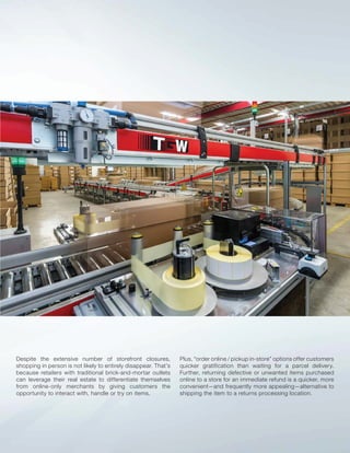 Despite the extensive number of storefront closures,
shopping in person is not likely to entirely disappear. That’s
because retailers with traditional brick-and-mortar outlets
can leverage their real estate to differentiate themselves
from online-only merchants by giving customers the
opportunity to interact with, handle or try on items.
Plus, “order online / pickup in-store” options offer customers
quicker gratification than waiting for a parcel delivery.
Further, returning defective or unwanted items purchased
online to a store for an immediate refund is a quicker, more
convenient—and frequently more appealing—alternative to
shipping the item to a returns processing location.
 