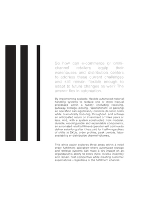 So how can e-commerce or omni-
channel retailers equip their
warehouses and distribution centers
to address these current challenges
and still remain flexible enough to
adapt to future changes as well? The
answer lies in automation.
By implementing scalable, flexible automated material
handling systems to replace one or more manual
processes within a facility (including receiving,
putaway, storage, picking, replenshiment, or packing)
an operation can significantly minimize its labor costs
while dramatically boosting throughput, and achieve
an anticipated return on investment of three years or
less. And, with a system constructed from modular,
durable, reconfigurable and expandable components,
an automated retail fulfillment operation will continue to
deliver value long after it has paid for itself—regardless
of shifts in SKUs, order profiles, peak periods, labor
availability or distribution channel volumes.
This white paper explores three areas within a retail
order fulfillment operation where automated storage
and retrieval systems can make a key impact on an
organization’s ability to stock more diverse inventory
and remain cost-competitive while meeting customer
expectations—regardless of the fulfillment channel.
 