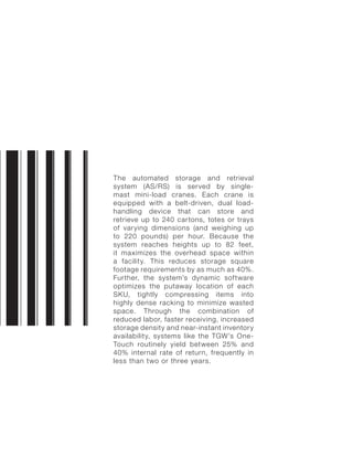The automated storage and retrieval
system (AS/RS) is served by single-
mast mini-load cranes. Each crane is
equipped with a belt-driven, dual load-
handling device that can store and
retrieve up to 240 cartons, totes or trays
of varying dimensions (and weighing up
to 220 pounds) per hour. Because the
system reaches heights up to 82 feet,
it maximizes the overhead space within
a facility. This reduces storage square
footage requirements by as much as 40%.
Further, the system’s dynamic software
optimizes the putaway location of each
SKU, tightly compressing items into
highly dense racking to minimize wasted
space. Through the combination of
reduced labor, faster receiving, increased
storage density and near-instant inventory
availability, systems like the TGW’s One-
Touch routinely yield between 25% and
40% internal rate of return, frequently in
less than two or three years.
 