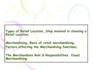 Types of Retail Location, Step involved in choosing a
Retail Location.
Merchandising, Basis of retail merchandising,
Factors affecting the Merchandising functions,
The Merchandises Role & Responsibilities. Visual
Merchandising
1

 
