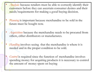 • Analysis: because retailers must be able to correctly identify their
customers before they can ascertain consumer desires and their
needs/requirements for making a good buying decision.
• Planning is important because merchandise to be sold in the
future must be bought now.
• Acquisitions because the merchandise needs to be procured from
others, either distributors or manufactures.
• Handling involves seeing that the merchandise is where it is
needed and in the proper condition to be sold.
• Control is required since the function of merchandise involves
spending money for acquiring products it is necessary to control
the amount of money spent on buying
Prepared by Dr.Pooja Sharma

21

 