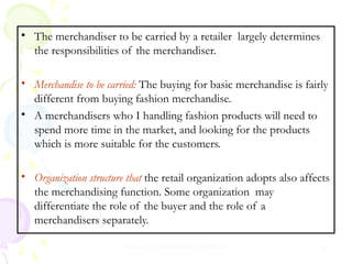 • The merchandiser to be carried by a retailer largely determines
the responsibilities of the merchandiser.
• Merchandise to be carried: The buying for basic merchandise is fairly
different from buying fashion merchandise.
• A merchandisers who I handling fashion products will need to
spend more time in the market, and looking for the products
which is more suitable for the customers.
• Organization structure that the retail organization adopts also affects
the merchandising function. Some organization may
differentiate the role of the buyer and the role of a
merchandisers separately.
Prepared by Dr.Pooja Sharma

24

 