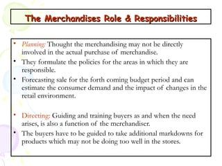 The Merchandises Role & Responsibilities
• Planning: Thought the merchandising may not be directly
involved in the actual purchase of merchandise.
• They formulate the policies for the areas in which they are
responsible.
• Forecasting sale for the forth coming budget period and can
estimate the consumer demand and the impact of changes in the
retail environment.
• Directing: Guiding and training buyers as and when the need
arises, is also a function of the merchandiser.
• The buyers have to be guided to take additional markdowns for
products which may not be doing too well in the stores.
Prepared by Dr.Pooja Sharma

25

 