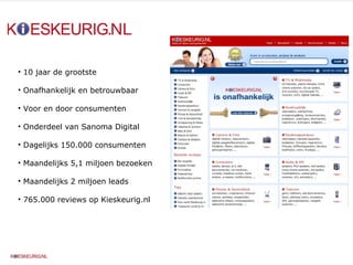 10 jaar de grootste Onafhankelijk en betrouwbaar Voor en door consumenten Onderdeel van Sanoma Digital Dagelijks 150.000 consumenten Maandelijks 5,1 miljoen bezoeken Maandelijks 2 miljoen leads  765.000 reviews op Kieskeurig.nl 