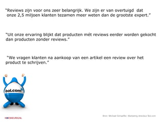 “ Reviews zijn voor ons zeer belangrijk. We zijn er van overtuigd  dat  onze 2,5 miljoen klanten tezamen meer weten dan de grootste expert.” “ Uit onze ervaring blijkt dat producten mét reviews eerder worden gekocht dan producten zonder reviews.” “ We vragen klanten na aankoop van een artikel een review over het  product te schrijven.” Bron: Michael Schaeffer, Marketing directeur Bol.com 