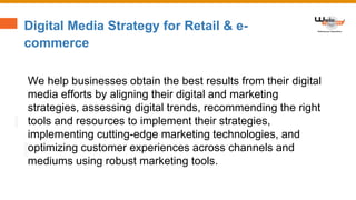 Digital Media Strategy for Retail & e-
commerce
We help businesses obtain the best results from their digital
media efforts by aligning their digital and marketing
strategies, assessing digital trends, recommending the right
tools and resources to implement their strategies,
implementing cutting-edge marketing technologies, and
optimizing customer experiences across channels and
mediums using robust marketing tools.
 