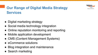Our Range of Digital Media Strategy
Services
● Digital marketing strategy
● Social media technology integration
● Online reputation monitoring and reporting
● Mobile application development
● CMS (Content Management Systems)
● eCommerce solutions
● Blog integration and maintenance
● Search marketing
 
